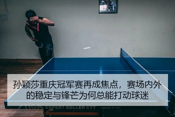 孙颖莎重庆冠军赛再成焦点，赛场内外的稳定与锋芒为何总能打动球迷