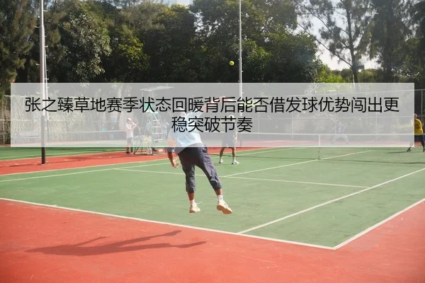 张之臻草地赛季状态回暖背后能否借发球优势闯出更稳突破节奏