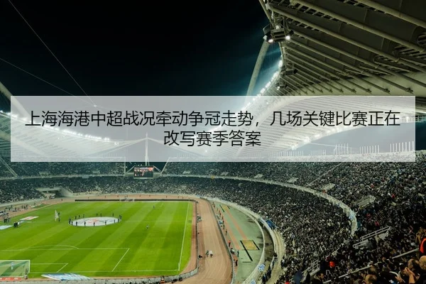 上海海港中超战况牵动争冠走势，几场关键比赛正在改写赛季答案